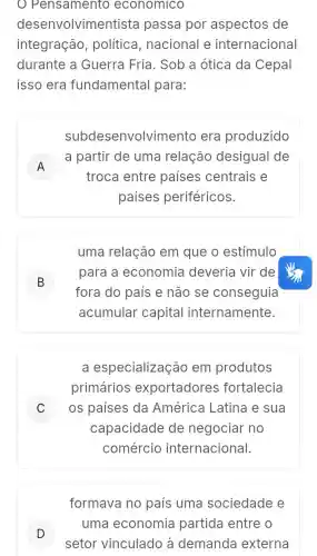 Pensamento economico
desenvolvimen tista passa por aspectos de
integração , política ,nacional e internacional
durante a Guerra Fria . Sob a ótica da Cepal
isso era fundamental para:
subdesenvolv imento era produzido
A
a partir de uma relação desigual de
A
troca entre países centrais e
paises periféricos.
uma relação em que o estímulo
B
fora do país e não se conseguia
para a economia deveria vir de
B
acumular capital internamente.
a especialização em produtos
primários exportadores fortalecia
C ) os países da América Latina e sua
capacidade de negociar no
comércio internacional.
formava no país uma sociedade e
D
setor vinculado à demanda externa
uma economia partida entre o
D