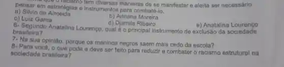 pensar em estratégias e instrumentos para combatê-lo.
ra que oracismo tem diversas maneiras de se manifestar e alerta ser necessário
a) Silvio de Almeida
b) Adriana Moreira
c) Luiz Gama
d) Djamila Ribeiro
e) Anatalina Lourenco
6- Segundo Anatalina Lourenço, qual é 0 principal instrumento de exclusão da sociedade
brasileira?
7- Na sua opinião porque os meninos negros saem mais cedo da escola?
8- Para você, o e deve ser feito para reduzir e combater o racismo estrutural na
sociedade brasileira?