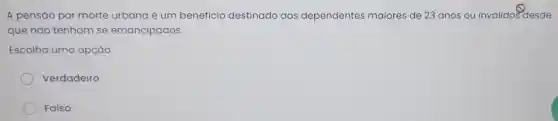 A pensão por morte urbana é um benefício destinado aos dependentes maiores de 23 anos ou inválido:desde
que não tenham se emancipados.
Escolha uma opção:
Verdadeiro
Falso