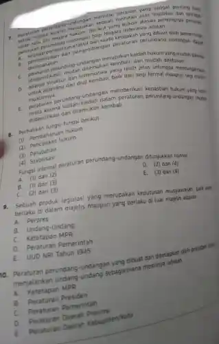 Peraturan perundang merupak gerikut yang bukan alasan lamingnya peranan
setiap negara negara
sebuah asas legalitas dating bagi
dari suatu
__
pemerintah
sebagai peran dan pengembangan peraturan perundang undangan rintah
peraturan perundang undangan bagi Negara Indonesia adalah
B. direncanakan
direncanakarundang -undangan merupakan kaidah hukum yang mudah dikenal
(diidentifikasi)mudah ditemukan dan mudah ditelusuri
dan sistematika yang lebih jelas sehingga memungkinkan
D.
adalk diperiksa dan diuji kembali, baik dari segi formal maupun segi materi
muatannya
E.muatam perundang kaidah dalam peraturan perundang-ukum yang lebih
karena undangan mudah
diidentifikasi dan ditemukan kembali
8. Perhatikan fungsi-fungsi berikut.
(1) Pembaharuan hukum
(2) Penciptaan hukum
(3) Perubahan
(4) Stabilisasi
Fungsi internal peraturan perundang -undangan ditunjukkan nomor
__
A. (1) dan (2)
D. (2) dan (4)
B. (1) dan (3)
E. (3) dan (4)
C. (2) dan (3)
9. Sebuah produk legislasi yang merupakan keputusan musyawarah, baik yang
berlaku di dalam majelis maupun yang berlaku di luar majelis adalah __
A. Perpres
B. Undang -Undang
C. Ketetapan MPR
D. Peraturan Pemerintah
E. UUD NRI Tahun 1945
10. Peraturan perundang -undangan yang dibuat dan ditetapkan oleh presiden untul
menjalankan undang-undang sebagaimana mestinya adalah
__
A.Ketetapan MPR
B. Peraturan Presiden
C Peraturan Pemerintah
D. Peraturan Daerah Provinsi
E
Peraturan Daerah Kabupaten/Kota