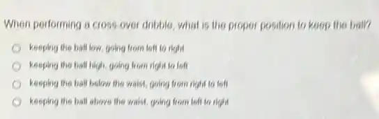 When performing a cross over dribble, what is the proper position to keep the ball?
keeping the ball low.going from left to right
keeping the ball high going from right to loft
keeping the ball below the waist, going from right to left
keeping the ball above the waist, going from left to right