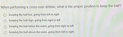 When performing a cross -over dribble, what is the proper position to keep the ball?
keeping the ball low going from left to right
keeping the ball high going from right to left
keeping the ball below the waist, going from right to left
keeping the ball above the waist, going from left to right