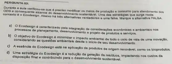 PERGUNTA 03:
Durante a aula verificou-se que é preciso modificar os melos de produção e consumo para atendimento dos
ODS e consequente alcance do desenvolvimento sustentável Uma das estratégias que surge neste
contexto 6 o Ecodesign. Abalix há três alternativas verdade iras e uma falsa Marque a alternativa FALSA
noste
a) O Ecodesign é ca do pela integração de consideraçóes economicas o ambientais nos
processos de planejamento e projeto de produtos e serviços.
b) Objetivo do Ecodesign 6 minimizar o impacto ambienta de todo o ciclo do vida de uma inovação,
considerando as questốes ambientais desde o infelo de seu desenvolvimento.
C) A essência do Ecodesign está na aplicação de produtos de origem renovável como os bioprodutos.
d) Uma estratégia do Ecodesigne a redução da geração de residuos, Impactando nos custos da
disposição final e contribuindo para o desenvolvimento sustentável.