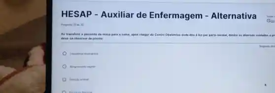 Pergunta 10 de 20
Ao transferir a paciente da maca para a cama, após chegar do Centro Obstétrico onde deu à lu z por parto normal, dentre os diversos cuidados a
deve-se observar de pronto:
Frequência respiratória
Sangramento vaginal
Pressilo arterial