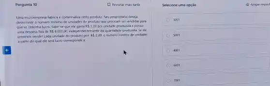 Pergunta 10
Uma microempresa fabrica e comercializa certo produto Seu proprietário deseja
determinar o número mínimo de unidades do produto que precisam ser vendidas para
que se obtenha lucro Sabe-se que ele gasta R 1,20 por unidade produzida e possui
uma despesa fixa de R 4.000,00 independentemente da quantidade produzida. Se ele
pretende vender cada unidade do produto por R 2,00 o número mínimo de unidades
a partir do qual ele terá lucro corresponde a:
Selecione uma opção	Apagar respost
3001
5001
4001
6001
7001