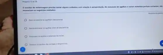 Pergunta 12 de 20
auxiliar de enfermagem precisa tomar alguns cuidados com relação à autoproteção. No manuseio de agulhas e outros materiais ais perfuro cortantes são
essenciais os seguintes cuidados:
Deve-se entortar as agulhas e descartá-las
Nunca reencapar as agulhas antes de descartá-las
Reencapar as agulhas e desprezá-las no lixo
Remover as agulhas das seringas e desprezá-las
Resposta obrigatória