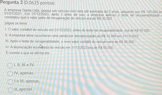 Pergunta 2 (0 ,0625 pontos)
A empresa Gama Ltda possui um veiculo com vida útil estimada de 5 anos, adquirido por R 100.000 en
01/01/2021. Em 31/12/2023 após 3 anos de uso, a empresa aplicou o teste de recuperabilidade
constatou que o valor justo de recuperação do veículo era de R 30.000.
julgue os itens
1. O valor contábi do veículo em 31/12/2023 antes do teste de recuperabilidade, era de R 40.000
II. A empresa deve reconhecer uma perda por desvalorização de R 10.000 em 31/12/2023
III. Após o teste de recuperabilidade, o novo valor contábil do veículo será de R 30.000.
IV. A depreciação acurlatada do veículo em 31/12/2023 era de R 60.000.
E correto o que se afirma em:
1.11,111 e IV.
IV, apenas.
le III, apenas.
II, apenas.