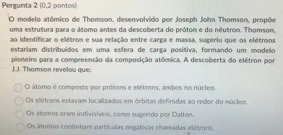 Pergunta 2 (0,2 pontos)
modelo atômico de Thomson , desenvolvido por Joseph John Thomson, propōe
uma estrutura para o átomo antes da descoberta do próton e do nêutron. Thomson,
ao identificar o elétron e sua relação entre carga e massa, sugeriu que os elétrons
estariam distribuídos em uma esfera de carga positiva ,formando um modelo
pioneiro para a compreensão da composição atômica. A descoberta do elétron por
J.J. Thomson revelou que:
átomo é composto por prótons e elétrons, ambos no núcleo.
Os elétrons estavam localizados em órbitas definidas ao redor do núcleo.
Os átomos eram indivisiveis, como sugerido por Dalton.
Os átomos continham partículas negativas chamadas elétrons.