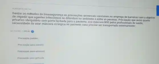 PERGUNTA 2DE 10
Dentre os métodos de biossegurança as precauções universais consistem no emprego de barreiras com o objetivo
de impedir que agentes se difundam no ambiente e entre as pessoas. Precaução que inclui quarto
necessidade de usar máscara cirứgica no paciente caso precise ser transportado externamente:
privativo obrigatório com porta fechada para o paciente, uso máscara
N95 pelos profissionais de saúde.
SELECIONE 1 OPção (9)
Precaução padrão:
Precaução para contato;
Precaução para aerossol;
Precaução para goticula