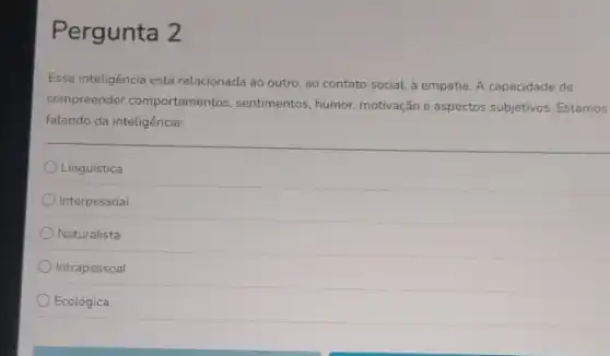 Pergunta 2
Essa inteligência está relacionada ao outro, ao contato social, à empatia. A capacidade de
compreender comportamentos sentimentos, humor, motivação e aspectos subjetivos. Estamos
falando da inteligência:
Linguística
Interpessoal
Naturalista
Intrapessoal
Ecológica