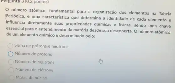 Pergunta 3 (0,2 pontos)
número atômico , fundamental para a organização dos elementos na Tabela
Periódica, é uma característica que determina a identidade de cada elemento e
influencia diretamente suas propriedades químicas e físicas , sendo uma chave
essencial para o entendimento da matéria desde sua descoberta. O número atômico
de um elemento químico é determinado pelo:
Soma de prótons e nêutrons
Número de prótons
Número de nêutrons
Número de elétrons
Massa do núcleo