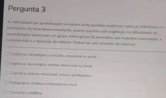 Pergunta 3
As dificuldades de aprendizagem envolvem tanto questies orgânica:como as deficiências ou
transtornos do neurodesenvolvimento, quanto questōes não orgânicas. As dificuldades de
aprendizagem expressam um grupo heterogêneo de desordens que impedem a percepção, a
compreensão e a aquisição de saberes. Podem ser por exemplo, de natureza
Cognitiva, neurológica, curricular emocional ou social
cognitiva, neurológica, motora emocional ou social
Cognitiva, motora, emocional, social e pedagógica
Pedagógica, didática, emocional ou social
Curricular e didática