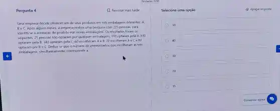 Pergunta 4	1. Revisitar mais tarde
Uma empresa decide oferecer um de seus produtos em três embalagens diferentes A.
B e C. Após alguns meses, a empresa realiza uma pesquisa com 225 pessoas, para
identificar a aceitação do produto nas novas embalagens Os resultados foram os
seguintes: 25 pessoas nào optaram por qualquer embalagem; 110 optaram pela A. 110
optaram pela B; 140 optaram pela C; 60 escolheram A e B 70 escolheram A e C e 80
optaram por B e C. Deduz-se que o número de entrevistados que escolheram as três
embalagens, simultaneamente corresponde a:
Selecione uma opção	Apagar resposta
50
40
30
20
15