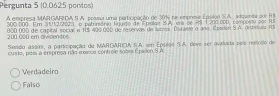 Pergunta 5 (0 ,0625 pontos)
A empresa MARGARIDA S A. possui uma participação de 30%  na empresa Epsilon S A. adquirida por RS
300.000. Em 31/12/2023, o patrimônio liquido de Epsilon SA. era de RS1.200.000 composto por RS
800.000 de capital social e R 400.000 de reservas de lucros Durante o ano, Epsilon S.A. distribuiu RS
200.000em dividendos
Sendo assim, a participação de MARGARIDA S.A em Épsilon S.A deve ser avaliada pelo método de
custo, pois a empresa não exerce controle sobre Épsilon S.A.
Verdadeiro
Falso