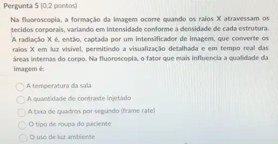 Pergunta 5 (0,2 pontos)
Na fluoroscopia, a formação da imagem ocorre quando os raios X atravessam os
tecidos corporais variando em intensidade conforme a densidade de cada estrutura.
A radiação X é então, captada por um intensificador de imagem, que converte os
raios X em luz visível, permitindo a visualização detalhada e em tempo real das
áreas internas do corpo. Na fluoroscopia , o fator que mais influencia a qualidade da
imagem é:
A temperatura da sala
A quantidade de contraste injetado
A taxa de quadros por segundo (frame rate)
tipo de roupa do paciente
uso de luz ambiente