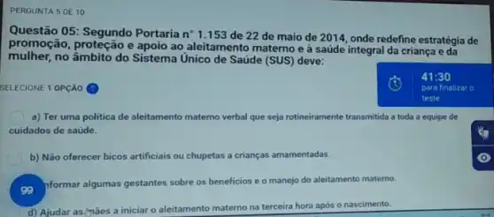 PERGUNTA 5 DE 10
Questão 05: Segundo Portaria n^circ  1.153 de 22 de maio de 2011, onde redefine estratégia de
promoção, proteção e apoio ao aleitamento materno e à saúde integral da criança e da
mulher,no âmbito do Sistema Unico de Saúde (SUS)deve:
SELECIONE 1 OPCÁO
a) Ter uma politica de aleitamento materno verbal que seja rotineiramente transmitida a toda a equipe de
cuidados de saúde.
b) Não oferecer bicos artificiais ou chupetas a crianças amamentadas.
so
formar algumas gestantes sobre os beneficios e o manejo do aleitamento materno.
d) Ajudar as (nǎes a iniciar o aleitamento materno na terceira hora após o nascimento.