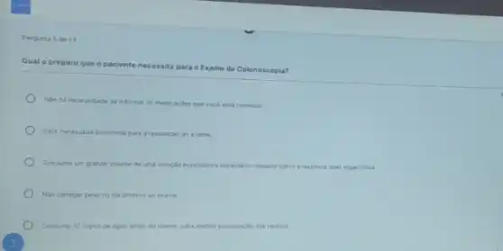 Pergunta 5 de 13
Qual o preparo que o paciente necessita
Exame de Colonoscopia?
Nato ha necessidade de informar as medicaçóes que voce esta tomando.
Sera necessaria tricotomia para a realizaçǎo do exame.
Consumir um grande volume de uma solução esvanador especial ou liquidos claros elaxativos orais especificos
No carregar pesono dia anterior ao exame
Consumir 10 copos de agua antes do exame para methor visualizaciodos recioos