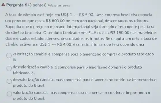 A Pergunta 6 (3 pontos) Refazer pergunta
A taxa de câmbio está hoje em US 1 - R 5,00 Uma empresa brasileira exporta
um produto que custa R 800,00 no mercado nacional descontados os tributos.
Suponha que o preço no mercado internacional seja formado diretamente pela taxa
de câmbio brasileira. O produto fabricado nos EUA custa US 180,00 nas prateleiras
dos mercados estadunidenses descontados os tributos . Se daqui a um mês a taxa de
câmbio estiver em US 1rightarrow R 4,00 é correto afirmar que terá ocorrido uma
valorização cambial e compensa para o americano comprar o produto fabricado
lá.
desvalorização cambial e compensa para o americano comprar o produto
fabricado lá.
desvalorização cambial mas compensa para o americano continuar importando o
produto do Brasil.
valorização cambial mas compensa para o americano continuar importando o
produto do Brasil.