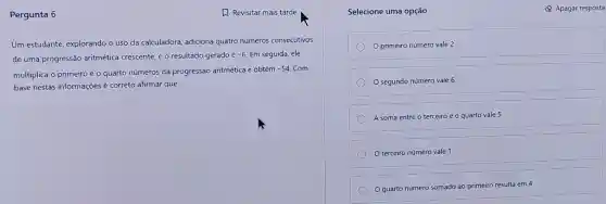 Pergunta 6	A Revisitar mais tarde
Um estudante, explorando o uso da calculadora, adiciona quatro números consecutivos
de uma progressão aritmética crescente, e o resultado gerado
acute (e)-6. Em seguida, ele
multiplica o primeiro e o quarto números da progressão aritmética e obtém
-54 Com
base nestas informações correto afirmar que:
Selecione uma opção
primeiro número vale 2
segundo número vale 6
A soma entre o terceiro e o quarto vale 5
terceiro número vale 1
Q quarto número somado ao primeiro resulta em 4
Q Apagar resposta