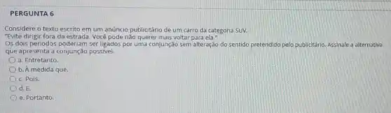 PERGUNTA 6
Considere o texto escrito em um anúncio publicitário de um carro da categoria SUV.
"Evite dirigir fora da estrada. Você pode não querer mais voltar para ela."
Os dois períodos poderiam ser ligados por uma conjunção sem alteração do sentido pretendido pelo publicitário Assinale a alternativa
que apresenta a conjunção possível.
a. Entretanto.
b. A medida que.
c. Pois.
d. E.
e. Portanto