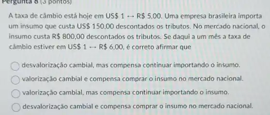 Pergunta 8 (3 pontos)
A taxa de câmbio está hoje em US 1rightarrow R 5,OO Uma empresa brasileira importa
um insumo que custa US 150,00 descontados os tributos.No mercado nacional, o
insumo custa R 800,00 descontados os tributos. Se daqui a um mes a taxa de
câmbio estiver em US 1rightarrow R 6,00 é correto afirmar que
desvalorização cambial, mas compensa continuar importando o insumo.
valorização cambial e compensa comprar o insumo no mercado nacional.
valorização cambial mas compensa continuar importando o insumo.
desvalorização cambial e compensa comprar o insumo no mercado nacional.