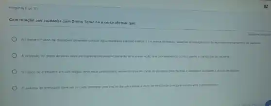 Pergunta 8 de 20
Com relação aos cuidados com Dreno Torácico é certo afirmar que:
Ao trocar o frasco de drenagem
devemos colocar água destilada até pelo menos 2 cm acima do bisel e, observar a oscilação com os movimentos respirationios do paciente.
A extensáo do dreno de torax deve permanecer pinçada/lechada durante execução dos procedimentos como o banhoe transporte do paciente
frasco de drenagem em selo d'agua deve estar posicionado acima do nivel do tórax do paciente para facilitar a drenagem e impedir o refluxo de Iquidos
sistema de drenagem deve ser trocado somente
uma vez ao dia para evitar o risco de desconforto respiratório durante e o procedimento
Resposta obrigator