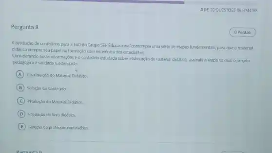 Pergunta 8
A produção de conteúdos para a EaD do Grupo SER Educacional contempla uma série de etapas fundamentais, para que o material
didático cumpra seu papel na formação com excelência dos estudantes.
Considerando essas informações eo contedido estudado sobre elaboração do material didático, assinale a etapa na qual o projeto
pedagógico é validado e adequado:
A Distribuição do Material Didatico.
B Seleção de Conteúdo.
C Produção do Material Didático.
D Produção do livro diddtico.
E Seleção do professor conteudista.