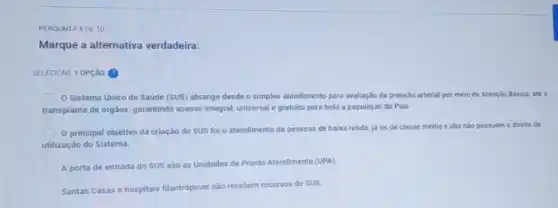 PERGUNTA BDE 10
Marque a alternativa verdadeira:
SELECIONE 1 OPção (9)
Sistema Unico de Saude (SUS) abrange desde o simples atendimento para avaliação da pressão arterial por meio da Atenção Basica, até o
transplante de org3os, garantindo acesso integral, universal e gratuito para toda a população do Pais.
principal objetivo da criação do SUS foi o atendimento de pessoss de baixa renda,
ja os de classe média e alta nào possuem o direito de
utilização do Sistema.
A porta de entrada do SUS são as Unidades de Pronto Atendimente (UPA)
Santas Casas e hospitais filantropicos nào recebem recursos do SUS.