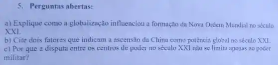 Perguntas abertas:
a) Explique como a globalização influenciou a formação da Nova Ordem Mundial no século
XXI
b) Cite dois fatores que indicam a ascensão da China como potência global no século XXI
c) Por que a disputa entre os centros de poder no século XXI não se limita apenas ao poder
militar