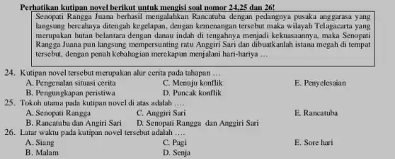 Perhatikan kutipan novel berikut untuk mengisi soal nomor 2425 dan 26!
Senopati Rangga Juana berhasil mengalahkan Rancatuba dengan pedangnya pusaka anggarasa yang
langsung bercahaya ditengah kegelapan, dengan kemenangan tersebut maka wilayah Telagacarta yang
merupakan hutan belantara dengan danau indah di tengahnya menjadi kekuasaannya, maka Senopati
Rangga Juana pun langsung mempersunting ratu Anggiri Sari dan dibuatkanlah istana megah di tempat
tersebut, dengan penuh kebahagian merekapun menjalani hari-hariya __
24. Kutipan novel tersebut merupakan alur cerita pada tahapan __
A. Pengenalan situasi cerita
C. Menuju konflik
E. Penyelesaian
B. Pengungkapan peristiwa
D. Puncak konflik
25. Tokoh utama pada kutipan novel di atas adalah __
A. Senopati Rangga
C. Anggiri Sari
E. Rancatuba
B. Rancatuba dan Angiri Sari
D. Senopati Rangga dan Anggiri Sari
26. Latar waktu pada kutipan novel tersebut adalah __
A. Siang
C. Pagi
E. Sore hari
B. Malam
D. Senja