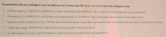 perímetro de um retângulo com os lados peqé maior que 40? (1) p-q=4(2) A área do retângulo é 96.
A afirmação (1)SOMENTE é suficiente mas a afirmação (2)SOMENTE não é sufíciente para responderà pergunta feita.
Afirmação (2) SOMENTE é suficiente, mas a afirmação (1) SOMENTE não é suficiente para responderà pergunta feita.
Ambas as afirmações (1)e (2) JUNTAS são suficientes para responder à pergunta feita, mas NENHUMA afirmação SOZINHA é suficiente.
CADA afirmação SOMENTE é suficiente para responderà pergunta feita.
As afirmações (1) e (2) JUNTAS NĂO são suficientes para responder à pergunta feita.