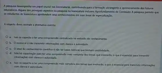 A perquisa desempenhu um papel crucial nas foenciatura:contribundo para a formaçio abrangente e aprimoramento dos futuras
educadores. Alguns dos principais aspectos da pesquisan lioenolatura induem: Aprofundamento de Contedidar A pesqusa permite que
os estudantes de licenciature aprofunderin seus conheomentos em suas dreas de especiolizyda.
A resperto disso, assinale a alternativa correta:
a. Isso os capocita a ter uma compreensso centralizada na exclueso do conhecimento.
b. Oessenoid nào transmor informa;ôtes com clareza e autonidade.
c. Oidealdo conheomento cientilico énso ter hases tedricas que tenham credibilidade.
d. Nio hi capacitação para ter uma comprecnsJo mas completa dos temas que ensinarda, o que e essencial para transmitti
informatios com clarezae autonidade.
c. Isso os capocita a ler uma compreensio mais completa dos temas que ensinaráo, o que é essencial para transmitr informaçbes
com dareza e autoridade.