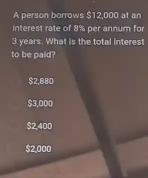 A person borrows 12,000 at an
interest rate of 8%  per annum for
3 years. What is the total interest
to be paid?
 2,880
 3,000
 2,400
 2,000