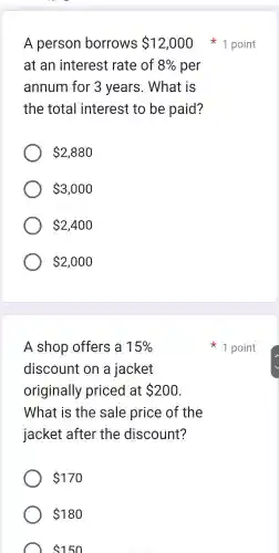 A person borrows 12,000
at an interest rate of 8%  per
annum for 3 years . What is
the total I interest to be paid?
 2,880
 3,000
 2,400
 2,000
A shop offers a 15% 
discount on a jacket
originally priced at 200
What is the sale price of the
jacket after the discount?
 170
 180
 150
1 point
1 point