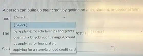 A person can build up their credit by getting an auto, student or personal toan,
and [ Select ]
[Select]
The square  host is square  by applying for scholarships and grants
opening a Checking or Savings Account
by applying for financial aid
square