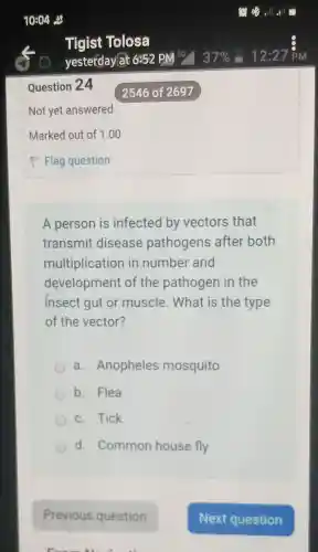 A person is infected by vectors that
transmit disease pathogens after both
multiplicatior in number and
development of the pathogen in the
insect gut or muscle . What is the type
of the vector?
a . Anopheles mosquito
b. Flea
c. Tick
d. Common house fly