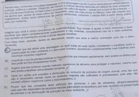 personagem da DC Comics obcecada por ambientalismo.
Pamela Isley, conhecida como Hera Venenosa emo a praticar ativismo
ecologia, botânica e plantas chegando ate ricesso de cultivo de agave-planta com a qual se faz a tequila -
Em uma de suas historias, ao falar sobre er degradado cada vez mais terras no México isso não impede que
que, apesar de esse cultivo ter deusas ambientais comprem o xarope feito a partir dessa planta
para uso medicinal.
chttps://tinyurl.com/5feB6/16> Acesso em od 092021 Adaptado
Imagine que vocêé um(a) consultor(a)Sua missão é ajudar a Hera Venenosa a fazer
Imagine que sejam verdadeiramente sustentáveis e não violentas, considerando nǎo só o meio ambiente,
mas também as implicações sociais e éticas dessas escolhas.
Com base nisso, assinale dentre as alternativas , aquela que seria a melhor orientação para dar a Hera
Venenosa.
na qual todas as suas ações considerem o equilibrio entre a
preservação do meio ambiente e o bem-estar humano, escolhendo cuidadosamente suas batalhas para
minimizar impactos negativos.
(B) Incentivar o uso de plantas exóticas ou transgênicas que crescem rapidamente, sem avaliar os efeitos que
isso pode ter nos ecossistemas locais.
(C) Sugerir que ela continue usando métodos agressivos de ativismo para proteger a natureza, mesmo que
isso possa prejudicar comunidades humanas.
(D) Optar por ações que suscitem a diminuição do consumo de produtos de origem animal, uma vez que
não é necessário pensar como os vegetais são cultivados e processados, pois eles nào
causam efeitos negativos como o desmatamento.
(E) Propor que ela concentre seus esforços em promover o uso de alimentos ultraprocessados,
visto que não dependem de recursos naturais para serem produzidos e, por isso, auxiliam na preservação
de plantas e na diminuição da poluição do meio ambiente.
