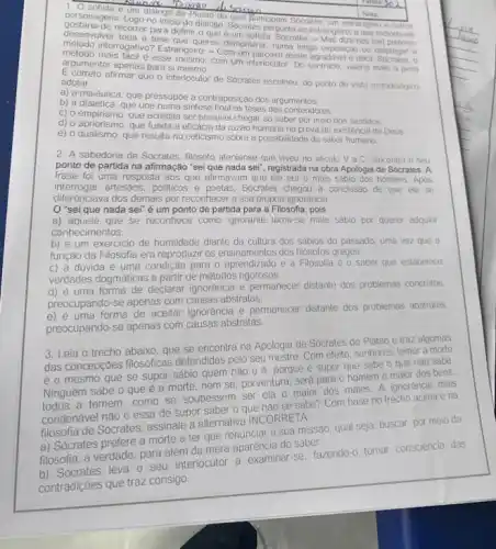 personagens. Logo no inicio do dialogo. Socrafes perqunta ao estrangero a que metodo ele
dialogo de Platao do Suatisicipam Socines, um estrangero outros
desenvaliver toda a tese queres demonstrar, numa longa exposite o ou empregar o
recorrer para definir o que e um sofista. Socrates - Mas dize-nos (se) preferes
metodo mais facil é esse mesmo; com um interlocutor. Do contrario, valeria mais a pena
metodo interrogativo? Estrangeiro: - Com um parceiro assim agradavel e docil, Socrates, 0
argumentar apenas para si mesmo.
E correto afirmar que o interlocutor de Socrates escolheu do ponto de vista metodológico. adotar
a) a maiêutica, que pressupoe a contraposição dos argumentos
b) a dialética, que une numa sintese final as teses dos contendores.
C) o empirismo, que acredita ser possivel chegar ao saber por meio dos sentidos.
c) ormpirismo. que funda a eficácia da razao humana na prova de existência de Deus
e) o dualismo, que resulta no ceticismo sobre a possibilidade do saber humano.
2. A sabedoria de Socrates, filósofo ateniense que viveu no seculo V a.C., encontra o seu
ponto de partida na afirmação "sei que nada sei", registrada na obra Apologia de Sócrates. A
frase foi uma resposta aos que afirmavam que ele era o mais sabio dos homens. Após
interrogar artesaos, politicos e poetas Sócrates chegou a conclusão de que ele se
diferenciava dos demais por reconhecer a sua própria ignorancia.
"sei que nada sei é um ponto de partida para a Filosofia , pois
a) aquele que se reconhece como ignorante torna-se mais sábio por querer adquiri
conhecimentos.
b) é um exercicio de humildade diante da cultura dos sábios do passado, uma vez que a
função da Filosofia era reproduzir os ensinamentos dos filósofos gregos.
c) a dúvida e uma condição para o aprendizado e a Filosofia é o saber que estabelece
verdades dogmáticas a partir de métodos rigorosos.
d) é uma forma de declarar ignorancia e permanecer distante dos problemas concretos.
preocupando-se apenas com causas abstratas.
e) é uma forma de aceitar ignorância e permanecer distante dos problemas abstratos.
preocupando-se apenas com causas abstratas.
3. Leia o trecho abaixo, que se encontra na Apologia de Sócrates de Platao e traz algumas
das concepcoes filosóficas defendidas pelo seu mestre Com efeito, senhores, temer a morte
é o mesmo que se supor sábio quem
nao0e
porque é supor que sabe o que nào sabe.
Ninguém sabe o que e a morte, nem se, porventura, sera para o homem o maior dos bens:
todos a temem, como se soubessem ser ela o maior dos males A ignorancia mais
condenável nào é essa de supor saber o que nào se sabe? Com base no trecho acima e na
filosofia de Sócrates, assinale a alternativa INCORRETA
a) Sócrates prefere a morte a ter que renunciar a sua missao qual seja: buscar, por meio da
filosofia, a verdade, para além da mera aparênciê do saber.
b) Sócrates leva o seu interlocutor a examinar-se fazendo-o tomar consciencia das
contradiçoes que traz consigo.