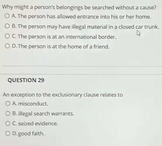 Why might a person's belongings be searched without a cause?
A. The person has allowed entrance into his or her home.
B. The person may have illegal material in a closed car trunk.
C. The person is at an international border.
D. The person is at the home of a friend.
QUESTION 29
An exception to the exclusionary clause relates to
A. misconduct.
B. illegal search warrants.
C. seized evidence.
D.good faith.