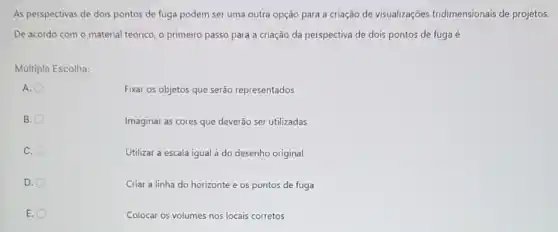 As perspectivas de dois pontos de fuga podem ser uma outra opção para a criação de visualizações tridimensionais de projetos.
De acordo com o material teórico, o primeiro passo para a criação da perspectiva de dois pontos de fuga é
Multipla Escolha:
Fixar os objetos que serão representados
B.
Imaginar as cores que deverão ser utilizadas
C.
Utilizar a escala igual à do desenho original
D.
Criar a linha do horizonte e os pontos de fuga
E.
Colocar os volumes nos locais corretos