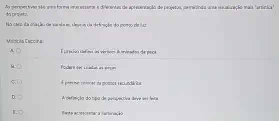 As perspectivas são uma forma interessante e diferentes de apresentação de projetos permitindo uma visualização mais "artística"
do projeto.
No caso da criação de sombras, depois da definição do ponto de luz:
Múltipla Escolha:
A.
E preciso definir os vértices iluminados da peça
B.
Podem ser criadas as peças
C.
E preciso colocar os pontos secundários
D.
A definição do tipo de perspectiva deve ser feita
E.
Basta acrescentar a iluminação