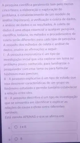 A pesquisa científica geralmente tem pelo menos
cinco fases: a elaboração e exploração do
problema, o estabelecimento de um modelo de
análise (hipóteses), a verificação e coleta de dados,
a análise de dados e os resultados. A coleta de
dados é uma etapa essencial a qualquer pesquisa
cientifica, todavia, os métodos e procedimentos de
coleta serão diferentes para cada tipo de pesquisa.
A respeito dos métodos de coleta e análise de
dados, analise as afirmações a seguir:
1 - A pesquisa exploratória é um tipo de
investigação inicial que visa explorar um tema ou
problema pouco conhecido, para familiarizar o
pesquisador com esse tema ou para formular
hipóteses mais precisas.
II - A pesquisa explicativa é um tipo de estudo que
visa descrever características de um grupo ou
fenômeno estudado e permite também estabelecer
a relação entre eles.
III - A pesquisa descritiva é um tipo de investigação
que se concentra em identificar e explicar as
relações de causa e efeito entre diferentes
variáveis.
Está correto APENAS o que se afirma em:
lell.
B.
II