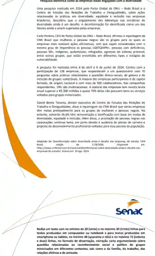 Pesquisa identifica como as empresas estao engajadas com a diversidade
Uma pesquisa realizada em 2024 pelo Pacto Global da ONU - Rede Brasil e
Centro de Estudos das Relações de Trabalho e Desigualdades, sobre ações
relacionadas as práticas em diversidade equidade e inclusão nas empresas
brasileiras, descobriu que - engajamento das lideranças nas iniciativas de
diversidade ainda é um desafio A desinformação foi identificada como um dos
fatores ainda a serem superados pelas empresas.
Carlo Pereira, CEO da Pacto Global da ONU -Rede Brasil, afirmou à reportagem da
CNN Brasil que mulheres e pessoas negras são os grupos para os quais as
empresas mais realizam ações afirmativas sem que sejam consideradas com
mesmo grau de importância I as pessoas LGBTQIAPN+, pessoas com deficiência
pessoas 50+, indigenas,quilombolas, refugiados, egressos do sistema prisional,
entre outros grupos, que estão envolvidos em diferentes tipos e estágios de
vulnerabilidade
A pesquisa foi realizada entre 8 de abril e 6 de junho de 2024 . Contou com a
participação de 128 empresas, que responderam a um questionário com 70
perguntas sobre práticas relacionadas a questões étnico-raciais, de gênero e de
inclusão de grupos vulneráveis. A maioria das empresas participantes é de capital
fechado, de origem nacional e com mais de 500 colaboradores Das companhias
respondentes, 19%  são multinacionais. A maioria das empresas tem receita bruta
anual superior a R 300 milhões e quase 70%  delas não possuem bens ou serviços
voltados para grupos minorizados
Daniel Bento Teixeira diretor executivo do Centro de Estudos das Relações de
Trabalho e	disse à reportagem da CNN Brasil que várias empresas
têm metas principalmente para os grupos de mulheres e pessoas negras. No
entanto, somente 26,6%  têm remuneração e bonificação com base em metas de
diversidade, equidade e inclusão. Além disso, a promoção de pessoas negras nas
corporações continua lenta,em parte devido à ausência de planos de carreira e
projetos de desenvolvimento profissional voltados para essa parcela da população
Adaptado de: Desinformação sobre diversidade ainda é desafio nas empresas diz estudo. CNN
Brasil,	edição	de	17/8/2024	Disponivel	em:
https://www.cnnbrasil.com br/nacional/desinformacao acao-sobre-diversidade-inda-e -desafio-nas-
empresas-diz-estudo/. Acesso em 20 ago. 2024.
Redija um texto com no mínimo de 20 (vinte)e no máximo 30 (trinta)linhas para
textos produzidos em computador ou notebook e para textos produzidos em