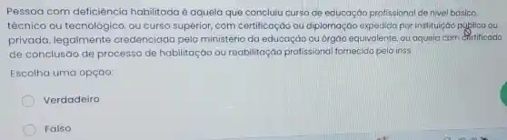 Pessoa com deficiêncic habilitada é aquela que concluiu curso de educaçãc profissional de nivel básico,
técnico ou tecnológic co, ou curso superior,com certificação ou diplomação expedida por instituição pública ou
privada legalmente credenciado pelo ministério da educação ou órgao equivalente, ou aquela com certificado
de conclusão de processo de habilitaç o ou reabilitaçãc profissiona fornecidc pelo inss
Escolha uma opção:
Verdadeiro
Falso