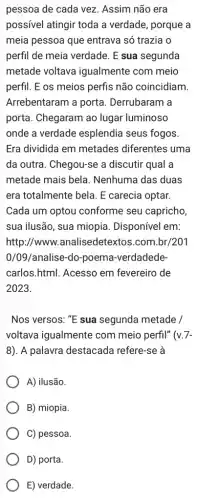 pessoa de cada vez . Assim não era
possivel atingir toda a verdade, porque a
meia pessoa que entrava só trazia o
perfil de meia verdade E sua segunda
metade voltava igualmente com meio
perfil. E os meios perfis não coincidiam.
Arrebentaram a porta . Derrubaram a
porta. Chegaram ao lugar luminoso
onde a verdade esplendia seus fogos.
Era dividida em metades diferentes uma
da outra. Chegou-se a discutir qual a
metade mais bela . Nenhuma das duas
era totalmente bela. E carecia optar.
Cada um optou conforme seu capricho
sua ilusão, sua miopia . Disponível em:
http://www.analisedetexto s.com.br/201
0/09/analise-do-poema -verdadede-
carlos.html. Acesso em fevereiro de
2023.
Nos versos: ''E sua segunda metade /
voltava igualmente com meio perfil" ( v.7-
8) A palavra destacada refere-se à
A) ilusão.
B) miopia.
C) pessoa.
D) porta.
E) verdade.