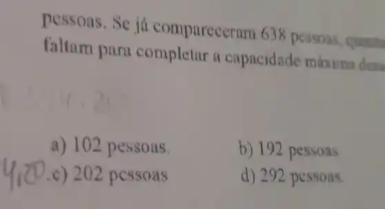 pessoas.Se já comparec crum 638 pessoas , quanta
faltam para completar a capacidade máxima dess
a) 102 pessoas.
b) 192 pessoas
c) 202 pessoa s
d) 292 pessoas