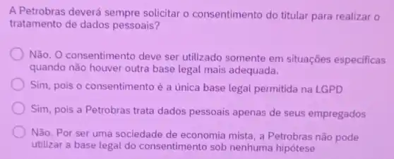 A Petrobras deverá sempre solicitar o consentimento do titular para realizar o
tratamento de dados pessoais?
Não. O consentimento deve ser utilizado somente em situações especificas
quando não houver outra base legal mais adequada.
Sim, pois o consentimento é a única base legal permitida na LGPD
Sim, pois a Petrobras trata dados pessoais apenas de seus empregados
Não. Por ser uma sociedade de economia mista, a Petrobras não pode
utilizar a base legal do consentimento sob nenhuma hipotese