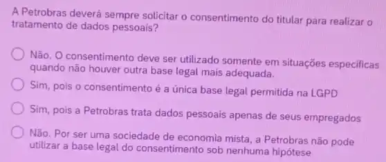 A Petrobras deverá sempre solicitar o consentimento do titular para realizar o
tratamento de dados pessoais?
Não. O consentimento deve ser utilizado somente em situações especificas
quando não houver outra base legal mais adequada.
Sim, pois o consentimento é a única base legal permitida na LGPD
Sim, pois a Petrobras trata dados pessoais apenas de seus empregados
Não. Por ser uma sociedade de economia mista, a Petrobras não pode
utilizar a base legal do consentimento sob nenhuma hipótese