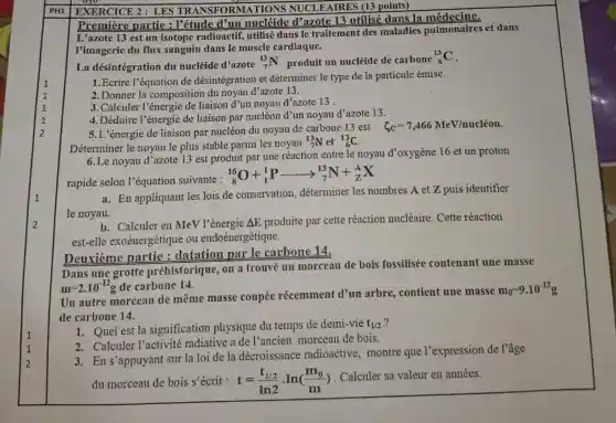 PH1
Première partie : l'étude d'un nucléide d'azote 13 utilisé dans la médecine.
L'azote 13 est un isotope radioactif, utilis dans le traitement des maladies pulmonaires et dans
l'imagerie du flux sanguin dans le muscle cardiaque.
La désintégration du nucléide d'azote
(}_{7)^13N produit un nucléide de carbone
(}_{6)^13C
1. Ecrire l'équation de désintégration et déterminer le type de la particule émise.
2.Donner la composition du noyau d'azote 13.
3.Calculer l'énergie de liaison d'un noyau d'azote 13.
4. Déduire l'énergie de liaison par nucléon d'un noyau d'azote 13.
5.L'énergie de liaison par nucléon du noyau de carbone 13 est
xi _(C)=7,466MeV/nucleon
Déterminer le noyau le plus stable parmi les noyau
(}_(7)^13N et ()_{6)^13C
6.Le noyau d'azote 13 est produit par une réaction entre le noyau d'oxygène 16 et un proton
rapide selon l'équation suivante :
(}_{8)^16O+_(1)^1Parrow _(7)^13N+_(Z)^AX
a. En appliquant les lois de conservation, déterminer les nombres A et Z puis identifier
le noyau.
b. Calculer en MeV l'énergie Delta E produite par cette réaction nucléaire. Cette réaction
est-elle exoénergétique ou endoénergétique.
Deuxième partie : datation par le carbone 14.
Dans une grotte préhistorique, on a trouvé un morceau de bois fossilisée contenant une masse
m=2.10^-12g de carbone 14.
Un autre morceau de même masse coupée récemment d'un arbre contient une masse
m_(0)=9.10^-12g
de carbone 14.
1. Quel est la signification physique du temps de demi-vie t_(1/2)
2. Calculer l'activité radiative a de l'ancien morceau de bois.
3. En s'appuyant sur la loi de la décroissance radioactive montre que l'expression de l'âge
du morceau de bois S'écrit : t=(t_(1/2))/(ln2)cdot ln((m_(0))/(m))
Calculer sa valeur en années.
EXERCICE 2: LES TRANSFORMATIONS NUCLEAIRES (13 points)