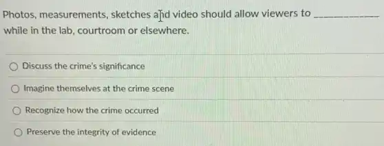 Photos, measurements , sketches a]id video should allow viewers to __
while in the lab , courtroom or elsewhere.
Discuss the crime's significance
Imagine themselves at the crime scene
Recognize how the crime occurred
Preserve the integrity of evidence